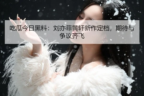 吃瓜今日黑料：刘亦菲黄轩新作定档，期待与争议齐飞