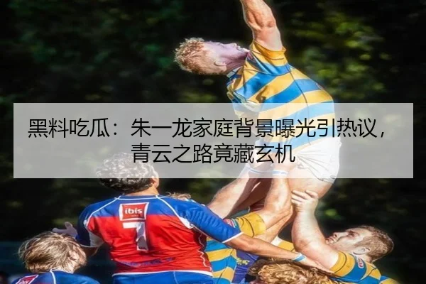 黑料吃瓜：朱一龙家庭背景曝光引热议，青云之路竟藏玄机